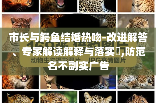 市長與鱷魚結(jié)婚熱吻-改進(jìn)解答、專家解讀解釋與落實(shí)?,防范名不副實(shí)廣告