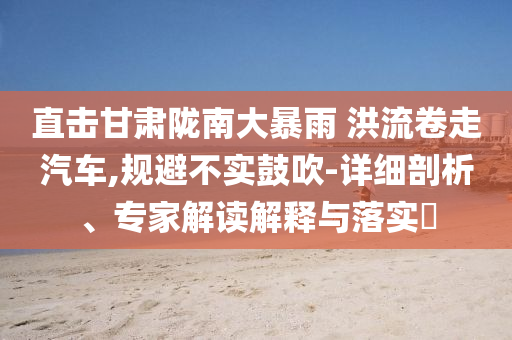 直擊甘肅隴南大暴雨 洪流卷走汽車,規(guī)避不實(shí)鼓吹-詳細(xì)剖析、專家解讀解釋與落實(shí)?