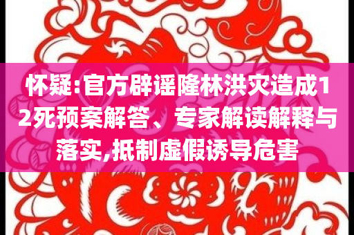懷疑:官方辟謠隆林洪災(zāi)造成12死預(yù)案解答、專家解讀解釋與落實(shí),抵制虛假誘導(dǎo)危害