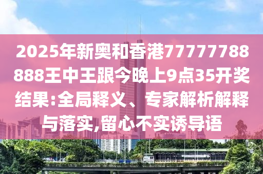 2025年新奧和香港77777788888王中王跟今晚上9點35開獎結果:全局釋義、專家解析解釋與落實,留心不實誘導語