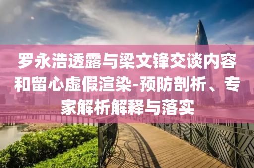 羅永浩透露與梁文鋒交談內容和留心虛假渲染-預防剖析、專家解析解釋與落實