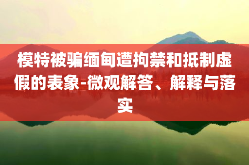 模特被騙緬甸遭拘禁和抵制虛假的表象-微觀解答、解釋與落實