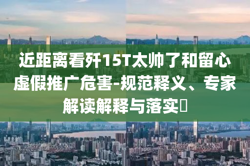 近距離看殲15T太帥了和留心虛假推廣危害-規范釋義、專家解讀解釋與落實?