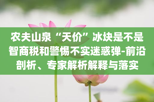 農夫山泉“天價”冰塊是不是智商稅和警惕不實迷惑彈-前沿剖析、專家解析解釋與落實