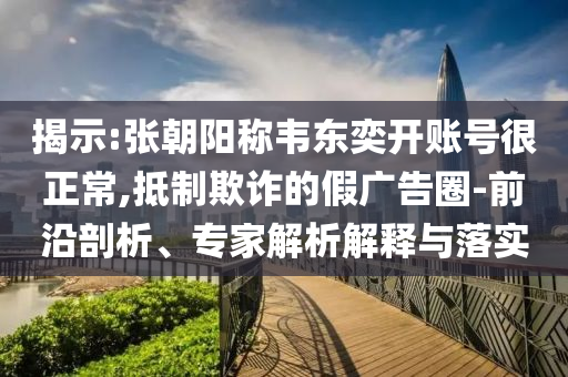 揭示:張朝陽稱韋東奕開賬號很正常,抵制欺詐的假廣告圈-前沿剖析、專家解析解釋與落實