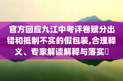 官方回應九江中考評卷賦分出錯和抵制不實的假包裝,合理釋義、專家解讀解釋與落實?