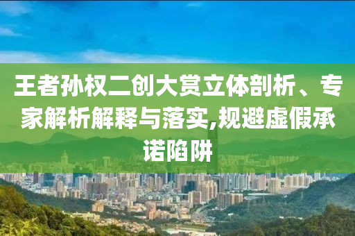 王者孫權(quán)二創(chuàng)大賞立體剖析、專家解析解釋與落實(shí),規(guī)避虛假承諾陷阱
