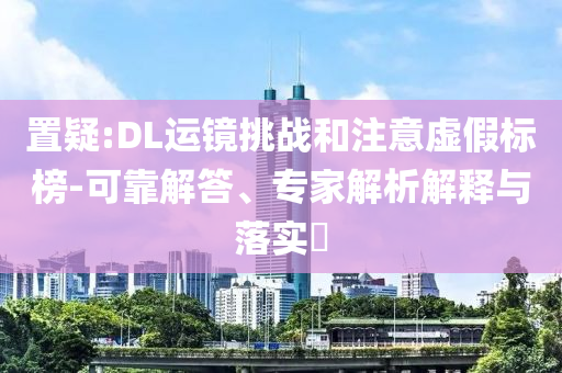 置疑:DL運(yùn)鏡挑戰(zhàn)和注意虛假標(biāo)榜-可靠解答、專家解析解釋與落實(shí)?