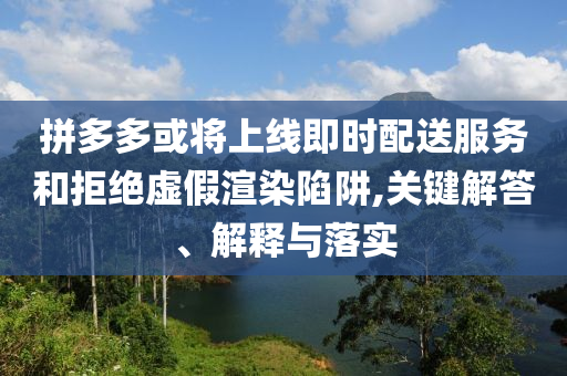 拼多多或將上線即時配送服務和拒絕虛假渲染陷阱,關鍵解答、解釋與落實