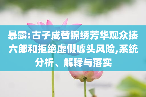 暴露:古子成替錦繡芳華觀眾揍六郎和拒絕虛假噱頭風險,系統分析、解釋與落實