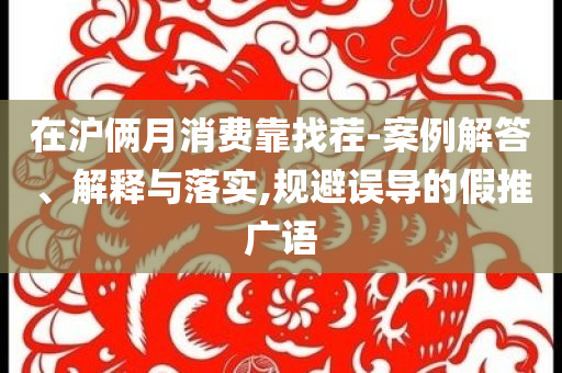 在滬倆月消費靠找茬-案例解答、解釋與落實,規避誤導的假推廣語