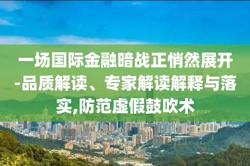 一場國際金融暗戰正悄然展開-品質解讀、專家解讀解釋與落實,防范虛假鼓吹術