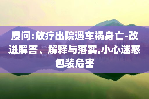 質(zhì)問:放療出院遇車禍身亡-改進(jìn)解答、解釋與落實(shí),小心迷惑包裝危害
