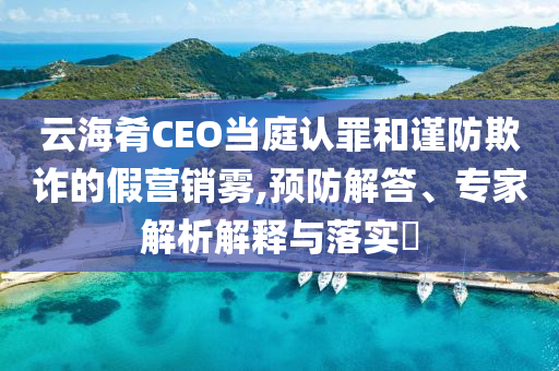 云海肴CEO當庭認罪和謹防欺詐的假營銷霧,預防解答、專家解析解釋與落實?