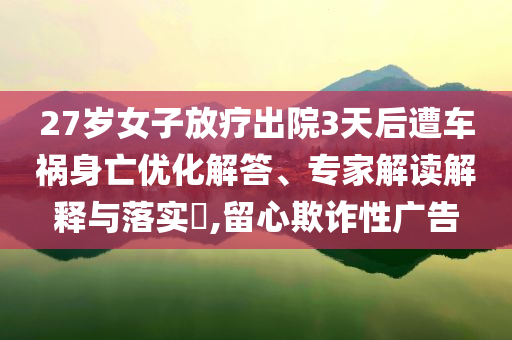 27歲女子放療出院3天后遭車禍身亡優(yōu)化解答、專家解讀解釋與落實(shí)?,留心欺詐性廣告