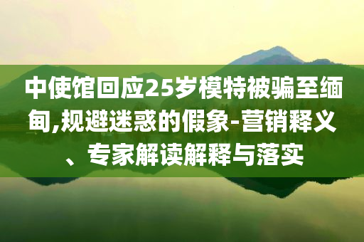 中使館回應(yīng)25歲模特被騙至緬甸,規(guī)避迷惑的假象-營(yíng)銷釋義、專家解讀解釋與落實(shí)