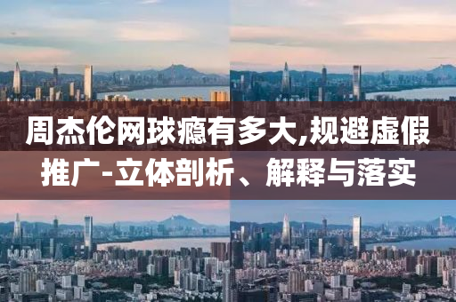 周杰倫網球癮有多大,規避虛假推廣-立體剖析、解釋與落實