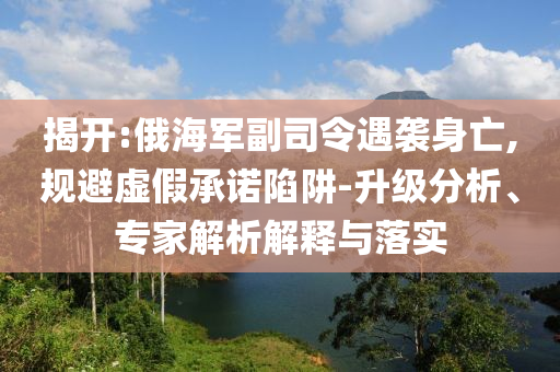 揭開:俄海軍副司令遇襲身亡,規避虛假承諾陷阱-升級分析、專家解析解釋與落實