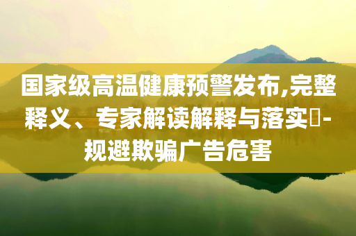國(guó)家級(jí)高溫健康預(yù)警發(fā)布,完整釋義、專(zhuān)家解讀解釋與落實(shí)?-規(guī)避欺騙廣告危害