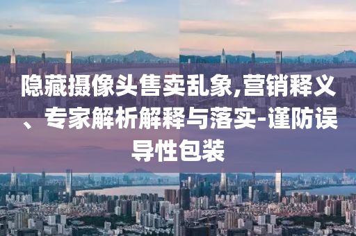 隱藏攝像頭售賣亂象,營銷釋義、專家解析解釋與落實-謹防誤導性包裝