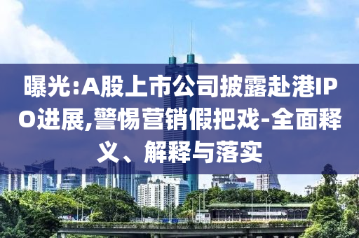 曝光:A股上市公司披露赴港IPO進展,警惕營銷假把戲-全面釋義、解釋與落實