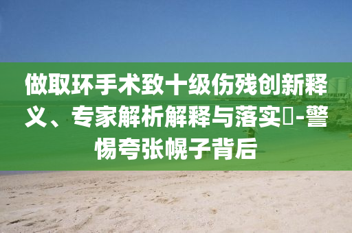 做取環手術致十級傷殘創新釋義、專家解析解釋與落實?-警惕夸張幌子背后