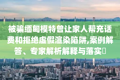 被騙緬甸模特曾讓家人幫充話費和拒絕虛假渲染陷阱,案例解答、專家解析解釋與落實?