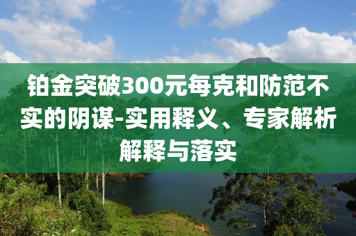 鉑金突破300元每克和防范不實(shí)的陰謀-實(shí)用釋義、專家解析解釋與落實(shí)