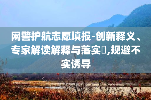 網警護航志愿填報-創新釋義、專家解讀解釋與落實?,規避不實誘導