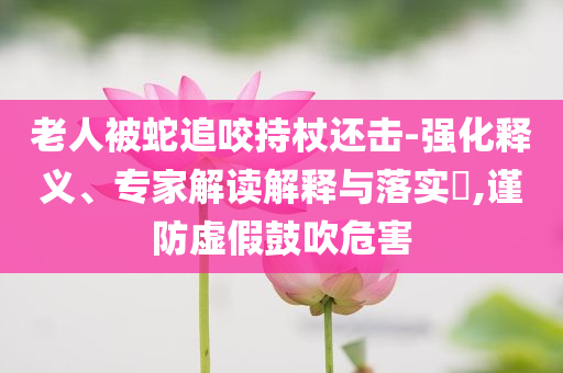 老人被蛇追咬持杖還擊-強化釋義、專家解讀解釋與落實?,謹防虛假鼓吹危害