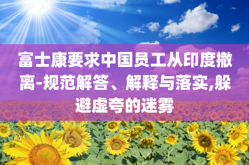 富士康要求中國員工從印度撤離-規范解答、解釋與落實,躲避虛夸的迷霧
