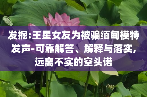發(fā)掘:王星女友為被騙緬甸模特發(fā)聲-可靠解答、解釋與落實(shí),遠(yuǎn)離不實(shí)的空頭諾