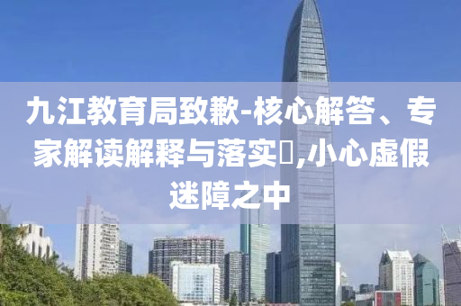 九江教育局致歉-核心解答、專家解讀解釋與落實(shí)?,小心虛假迷障之中
