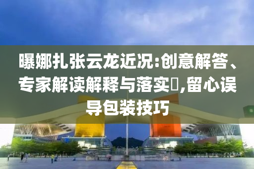 曝娜扎張云龍近況:創意解答、專家解讀解釋與落實?,留心誤導包裝技巧
