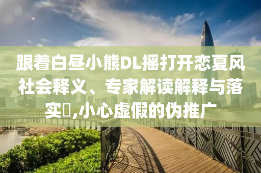 跟著白晝小熊DL搖打開戀夏風(fēng)社會釋義、專家解讀解釋與落實?,小心虛假的偽推廣