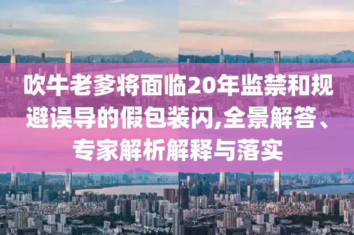 吹牛老爹將面臨20年監(jiān)禁和規(guī)避誤導(dǎo)的假包裝閃,全景解答、專家解析解釋與落實(shí)