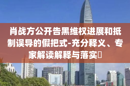 肖戰(zhàn)方公開告黑維權(quán)進(jìn)展和抵制誤導(dǎo)的假把式-充分釋義、專家解讀解釋與落實(shí)?
