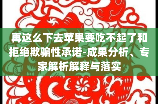 再這么下去蘋果要吃不起了和拒絕欺騙性承諾-成果分析、專家解析解釋與落實(shí)