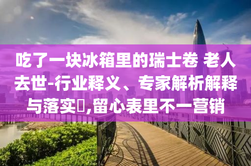 吃了一塊冰箱里的瑞士卷 老人去世-行業(yè)釋義、專家解析解釋與落實(shí)?,留心表里不一營(yíng)銷