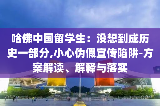 哈佛中國留學生：沒想到成歷史一部分,小心偽假宣傳陷阱-方案解讀、解釋與落實