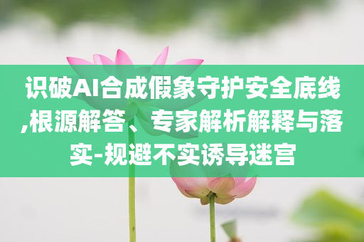 識破AI合成假象守護安全底線,根源解答、專家解析解釋與落實-規(guī)避不實誘導迷宮