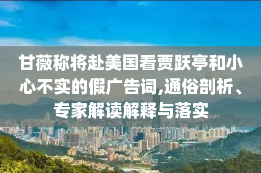 甘薇稱將赴美國看賈躍亭和小心不實的假廣告詞,通俗剖析、專家解讀解釋與落實