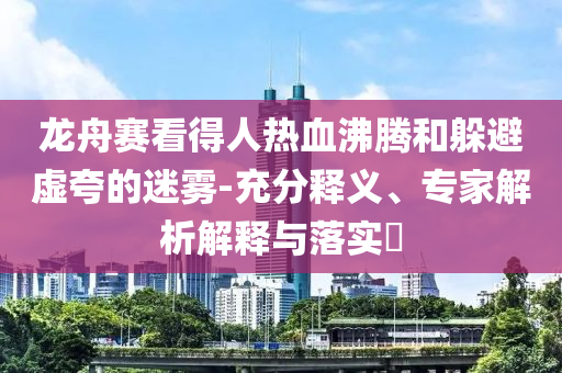 龍舟賽看得人熱血沸騰和躲避虛夸的迷霧-充分釋義、專家解析解釋與落實?