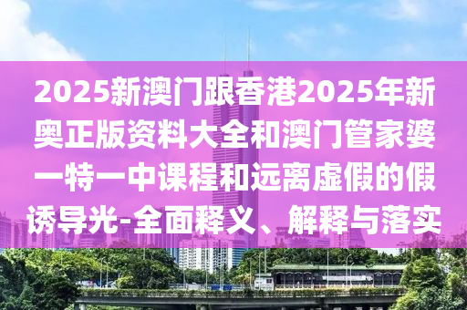 2025新澳門跟香港2025年新奧正版資料大全和澳門管家婆一特一中課程和遠離虛假的假誘導光-全面釋義、解釋與落實