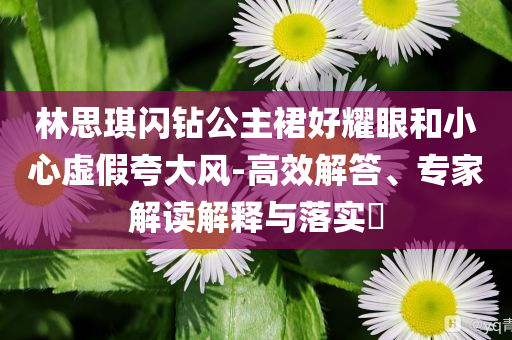 林思琪閃鉆公主裙好耀眼和小心虛假夸大風-高效解答、專家解讀解釋與落實?
