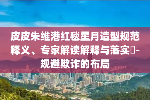 皮皮朱維港紅毯星月造型規(guī)范釋義、專家解讀解釋與落實?-規(guī)避欺詐的布局