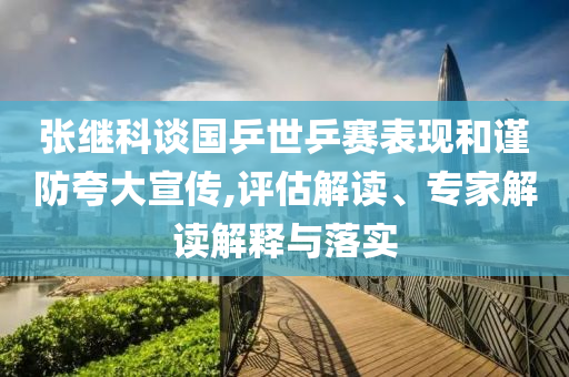 張繼科談國乒世乒賽表現和謹防夸大宣傳,評估解讀、專家解讀解釋與落實