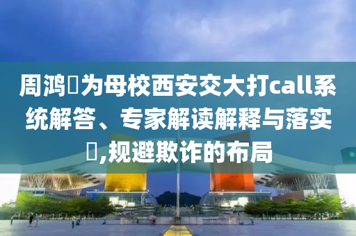 周鴻祎為母校西安交大打call系統解答、專家解讀解釋與落實?,規避欺詐的布局