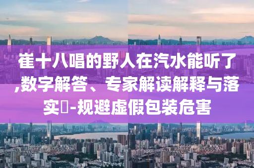 崔十八唱的野人在汽水能聽了,數字解答、專家解讀解釋與落實?-規避虛假包裝危害