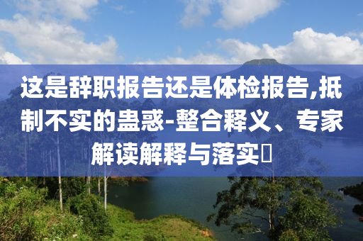 這是辭職報告還是體檢報告,抵制不實的蠱惑-整合釋義、專家解讀解釋與落實?
